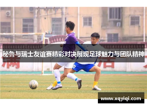 秘鲁与瑞士友谊赛精彩对决展现足球魅力与团队精神